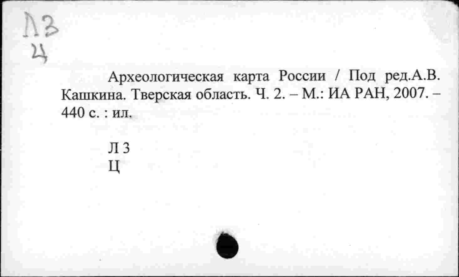 ﻿№
ц
Археологическая карта России / Под ред.А.В. Кашкина. Тверская область. Ч. 2. - М.: ИА РАН, 2007. -440 с. : ил.
ЛЗ ц